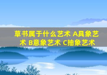 草书属于什么艺术 A具象艺术 B意象艺术 C抽象艺术